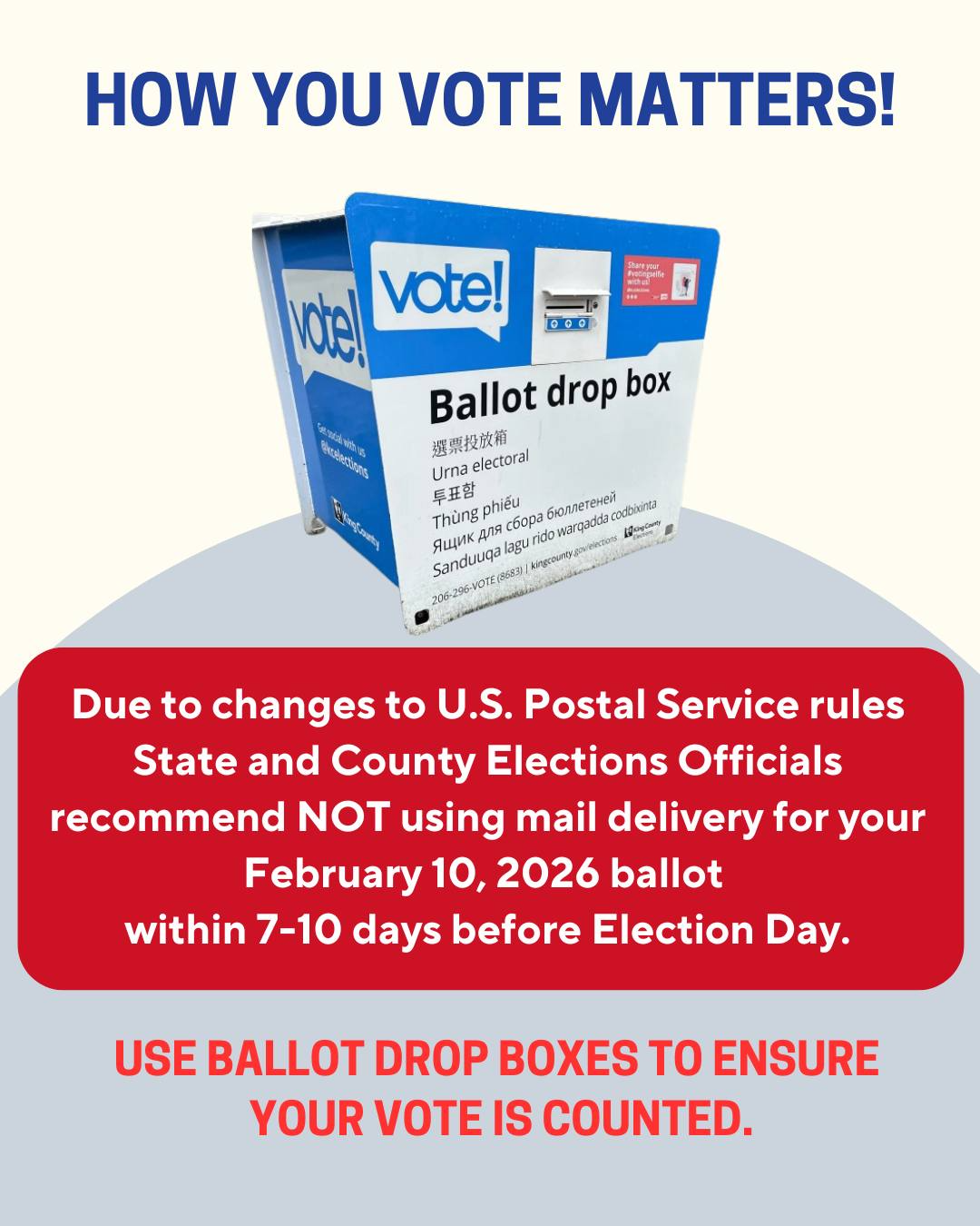 HOW YOU VOTE MATTERS!

vote!
Ballot drop box

Ballot drop box
選票投放箱
Urna electoral
투표함
Thùng bỏ phiếu
Ящик для сбора бюллетеней
Sanduuqa lagu rido warqadda codbixinta

Due to changes to U.S. Postal Service rules
State and County Elections Officials recommend NOT using mail delivery for your February 10, 2026 ballot within 7–10 days before Election Day.

USE BALLOT DROP BOXES TO ENSURE YOUR VOTE IS COUNTED.