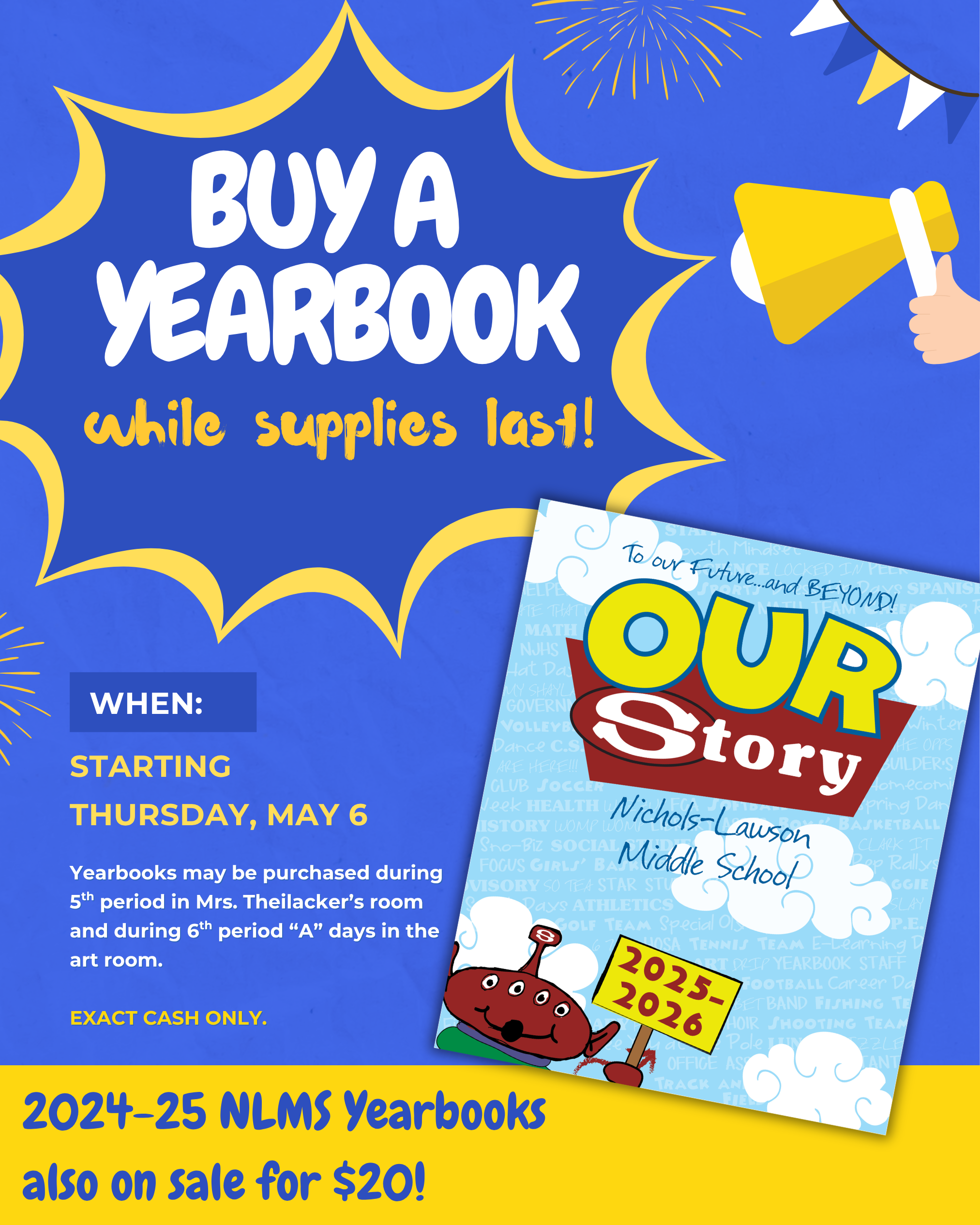2025-26 Yearbook Sale Details The sale for the current school year's yearbook begins soon and will continue while supplies last.  Start Date: Thursday, May 6  Payment Method: Exact cash only.  Purchase Locations & Times:  5th Period: Mrs. Theilacker’s room.  6th Period ("A" days): The art room.  Special Offer In addition to the current 2025-26 edition, students can also purchase yearbooks from the previous year (2024-25) for $20.