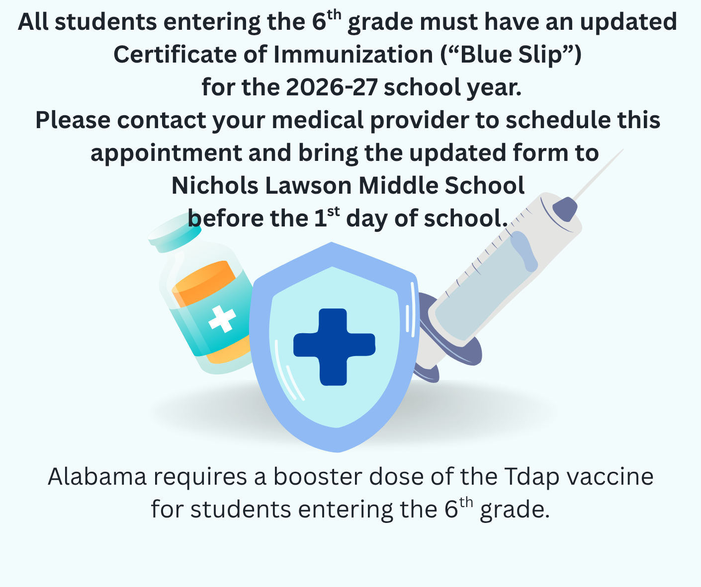 This image is an announcement for parents and guardians of students entering the 6th grade at Nichols Lawson Middle School for the 2026-27 school year.  The key requirements outlined are:  Updated Documentation: All incoming 6th graders must provide an updated Certificate of Immunization, commonly known as a "Blue Slip."  Specific Vaccine Requirement: The state of Alabama requires a booster dose of the Tdap vaccine for students entering this grade level.  Deadline: The updated form must be brought to the school before the 1st day of school.  Action Required: Parents are advised to contact their medical provider to schedule an appointment for the vaccination and to obtain the necessary documentation.