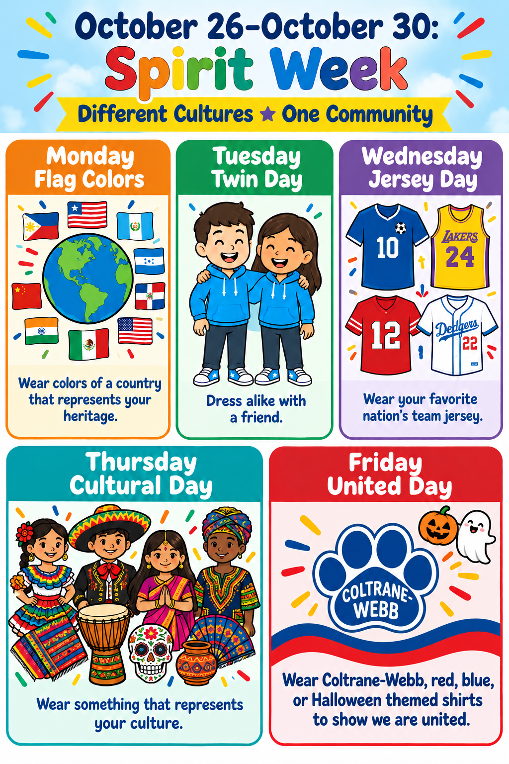 Monday: Flag Colors - Wear colors of a country that represents your heritage.  Tuesday: Twin Day - Dress alike with a friend.  Wednesday: Jersey Day - Wear your favorite nation’s team jersey.  Thursday: Cultural Day - Wear something that represents your culture.  Friday: United Day - Wear Coltrane-Webb (red and/or blue) or Halloween theme shirts to show we are united.