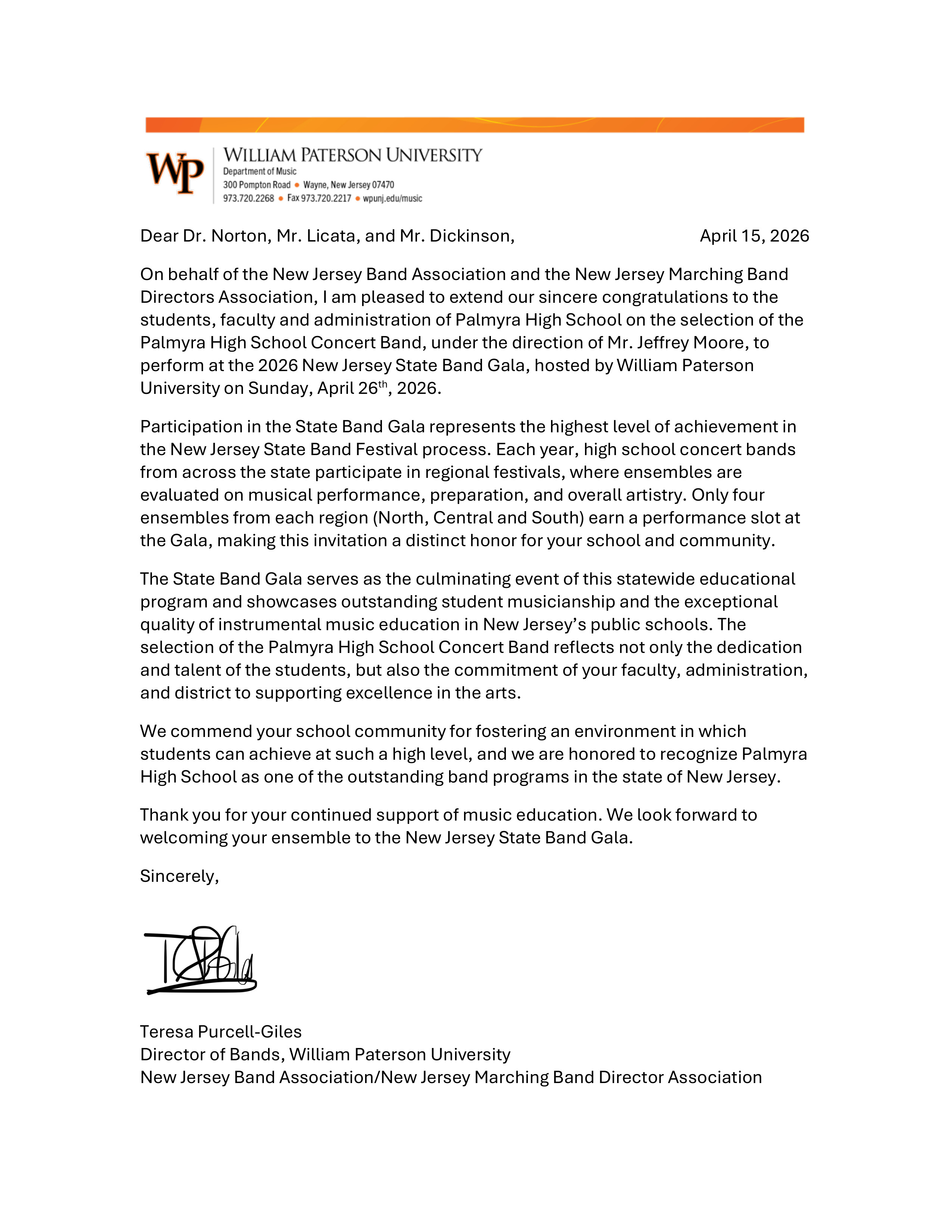 Letter from William Paterson University congratulating Palmyra High School Concert Band on their selection for the 2026 New Jersey State Band Gala:
Dear Dr. Norton, Mr. Licata, and Mr. Dickinson, April 15, 2026
On behalf of the New Jersey Band Association and the New Jersey Marching Band 
Directors Association, I am pleased to extend our sincere congratulations to the 
students, faculty and administration of Palmyra High School on the selection of the 
Palmyra High School Concert Band, under the direction of Mr. Jeffrey Moore, to 
perform at the 2026 New Jersey State Band Gala, hosted by William Paterson 
University on Sunday, April 26th, 2026.
Participation in the State Band Gala represents the highest level of achievement in 
the New Jersey State Band Festival process. Each year, high school concert bands 
from across the state participate in regional festivals, where ensembles are 
evaluated on musical performance, preparation, and overall artistry. Only four 
ensembles from each region (North, Central and South) earn a performance slot at 
the Gala, making this invitation a distinct honor for your school and community.
The State Band Gala serves as the culminating event of this statewide educational 
program and showcases outstanding student musicianship and the exceptional 
quality of instrumental music education in New Jersey’s public schools. The 
selection of the Palmyra High School Concert Band reflects not only the dedication 
and talent of the students, but also the commitment of your faculty, administration, 
and district to supporting excellence in the arts.
We commend your school community for fostering an environment in which 
students can achieve at such a high level, and we are honored to recognize Palmyra 
High School as one of the outstanding band programs in the state of New Jersey.
Thank you for your continued support of music education. We look forward to 
welcoming your ensemble to the New Jersey State Band Gala.
Sincerely,
Teresa Purcell-Giles
Director of Bands, William Paterson University
New Jersey Band Association/New Jersey Marching Band Director Association