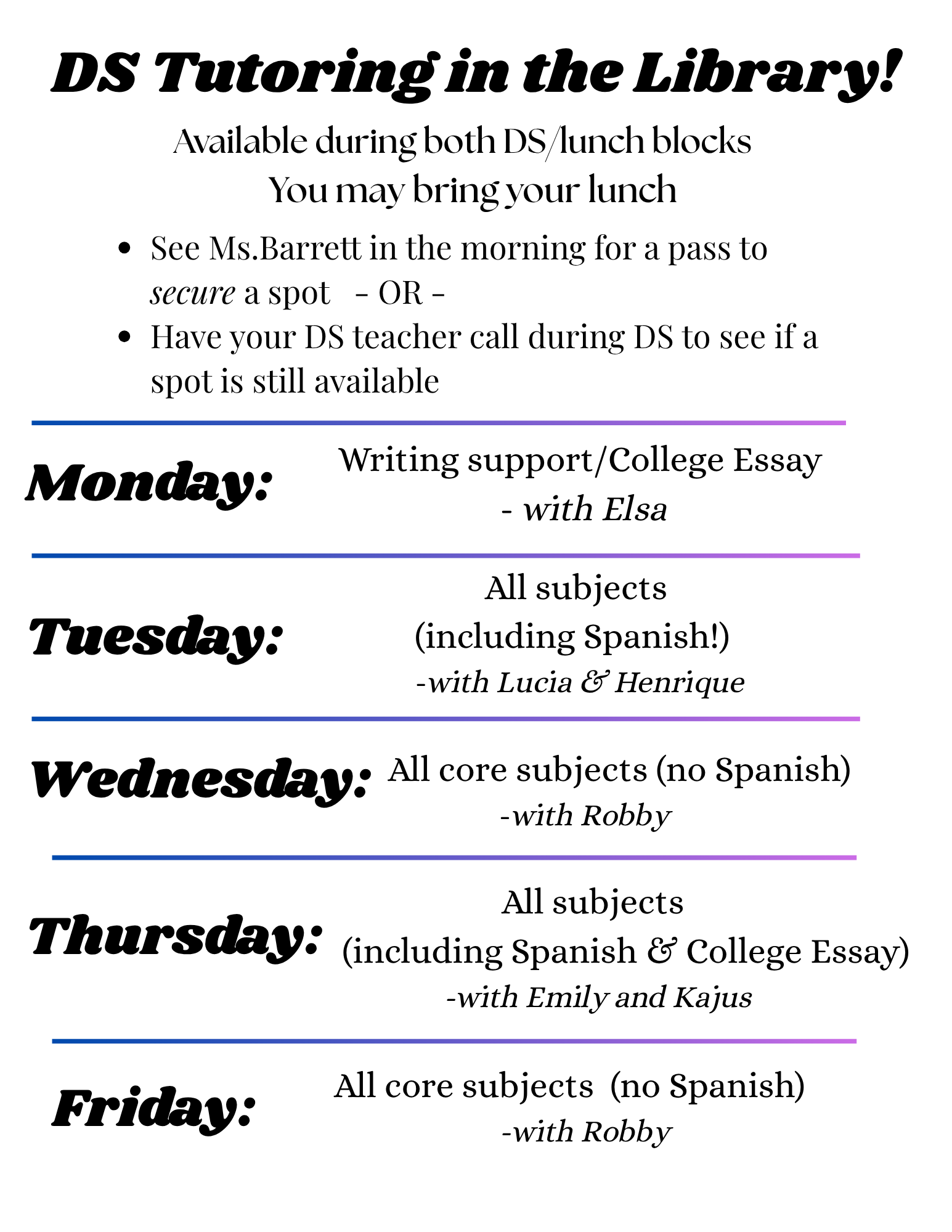 DS Tutoring in the Library! Available during both DS/lunch blocks You may bring your lunch • See Ms.Barrett in the morning for a pass to secure a spot - OR - • Have your DS teacher call during DS to see if a spot is still available Monday: Writing support/College Essay - with Elsa Tuesday: All subjects (including Spanish!) -with Lucia & Henrique Wednesday: All core subjects (no Spanish) -with Robby All subjects Thursday: (including Spanish & College Essay) -with Emily and Kajus Friday: All core subjects (no Spanish) -with Robby