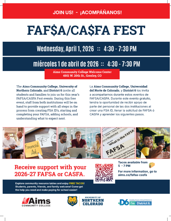 JOIN US! - ¡ACOMPÁÑANOS!  FAF$A/CA$FA FEST  Wednesday, April 1, 2026 :: 4:30 - 7:30 PM  miércoles 1 de abril de 2026 :: 4:30 - 7:30 PM  The Aims Community College, University of Northern Colorado, and District 6 invite all students and families to join us for this year’s FAFSA/CASFA Fest events. During this free event, staff from both institutions will be on hand to provide support with all steps in the process from creating FSA ID’s, starting and completing your FAFSA, adding schools, and understanding what to expect next.  La Aims Community College, Universidad del Norte de Colorado, y District 6 los invita a acompañarnos durante estos eventos de FAFSA/CASFA. Durante este evento gratuito, tendra la oportunidad de recibir apoyo de parte del personal de las dos instituciones al crear una FSA ID, llenar la solicitud de FAFSA ó CASFA y aprender los siguientes pasos.  Aims Community College Welcome Center 4901 W. 20th St., Greeley, CO  Receive support with your 2026-27 FAFSA or CASFA. For more information, go to aims.co/fafsa-casfa Tacos available from 5 - 7 PM  Explore community resource tables and enjoy FREE TACOS! Students, parents, friends, and family welcome! Come get the help you need and make paying for school easier!