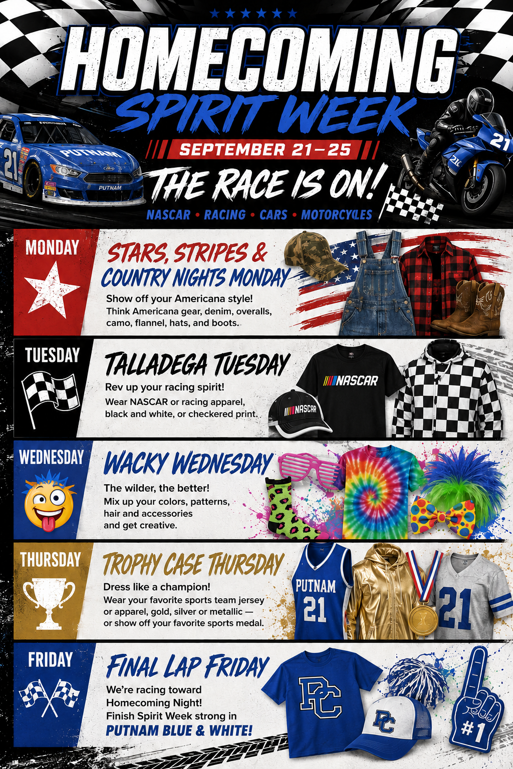 🏎️ HOMECOMING SPIRIT WEEK | SEPTEMBER 21–25  Theme: THE RACE IS ON! NASCAR • Racing • Cars • Motorcycles 🏁  🇺🇸 MONDAY | Stars, Stripes & Country Nights Monday   Show off your Americana style! Think Americana gear, denim, overalls, camo, flannel, hats, and boots.  🏁 TUESDAY | Talladega Tuesday Rev up your racing spirit! Wear NASCAR or racing apparel, black and white, or checkered print.  🤪 WEDNESDAY | Wacky Wednesday The wilder, the better! Mix up your colors, patterns, hair and accessories and get creative.  🏆 THURSDAY | Trophy Case Thursday Dress like a champion! Wear your favorite sports team jersey or apparel, gold, silver or metallic — or show off your favorite sports medal.  💙 FRIDAY | Final Lap Friday We’re racing toward Homecoming Night! Finish Spirit Week strong in PUTNAM BLUE & WHITE!